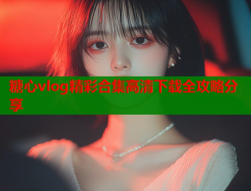 糖心vlog精彩合集高清下载全攻略分享