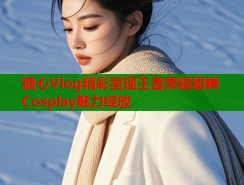 糖心Vlog精彩呈现王者荣耀貂蝉Cosplay魅力绽放