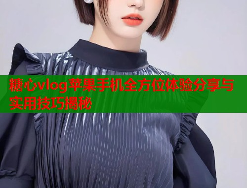 糖心vlog苹果手机全方位体验分享与实用技巧揭秘
