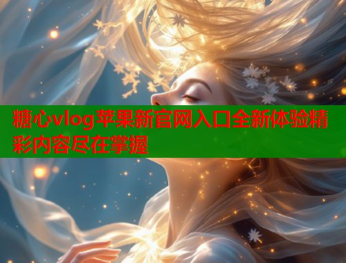 糖心vlog苹果新官网入口全新体验精彩内容尽在掌握