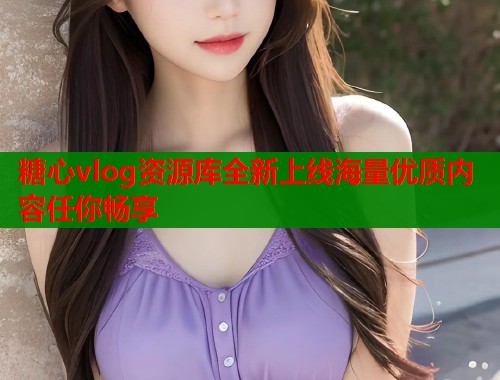 糖心vlog资源库全新上线海量优质内容任你畅享