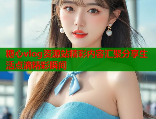 糖心vlog资源站精彩内容汇聚分享生活点滴精彩瞬间