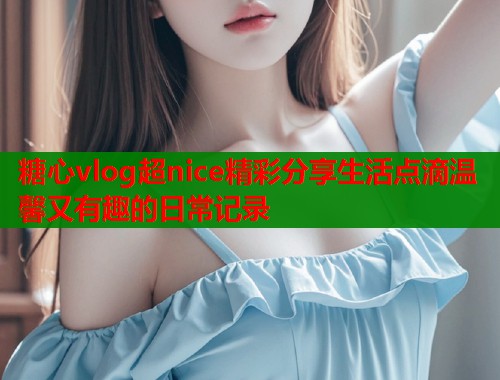糖心vlog超nice精彩分享生活点滴温馨又有趣的日常记录