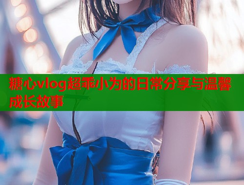 糖心vlog超乖小为的日常分享与温馨成长故事