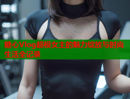 糖心Vlog超模女主的魅力绽放与时尚生活全记录