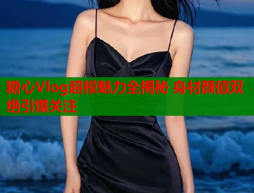 糖心Vlog超模魅力全揭秘 身材颜值双绝引爆关注