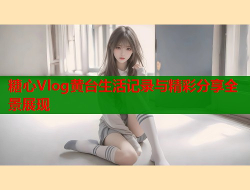 糖心Vlog黄台生活记录与精彩分享全景展现