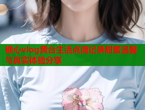 糖心vlog黄台生活点滴记录甜蜜温馨与真实体验分享