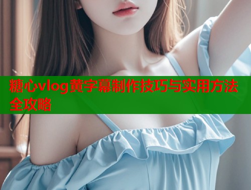 糖心vlog黄字幕制作技巧与实用方法全攻略