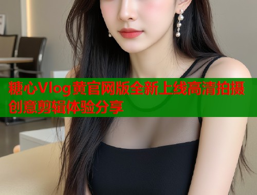 糖心Vlog黄官网版全新上线高清拍摄创意剪辑体验分享
